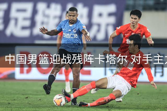 中国男篮迎战残阵卡塔尔 对手主力轮休意在练兵