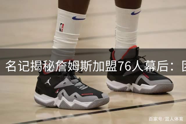 名记揭秘詹姆斯加盟76人幕后：团队密不透风 线人仅提前10分钟报信