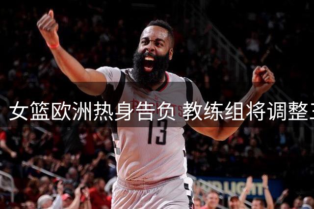 女篮欧洲热身告负 教练组将调整三方面战术