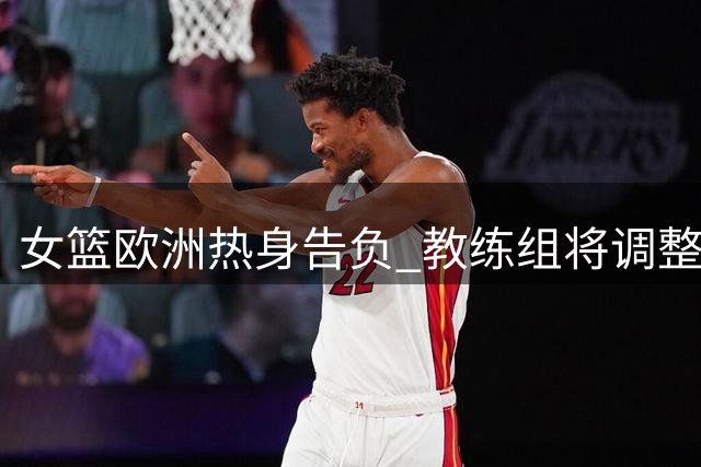 女篮欧洲热身告负 教练组将调整三方面战术