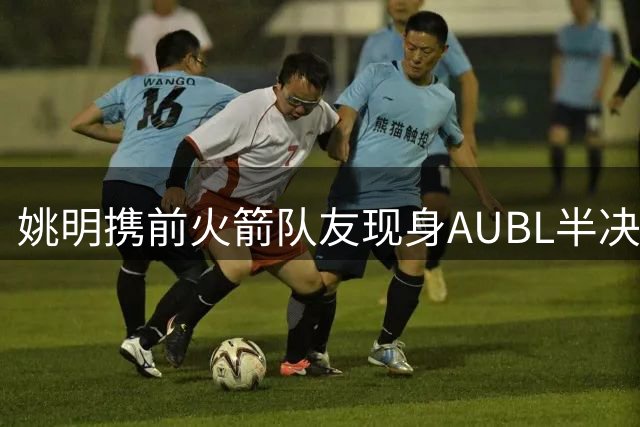姚明携前火箭队友现身AUBL半决赛 清华对阵上交引关注