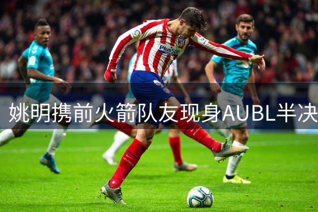 姚明携前火箭队友现身AUBL半决赛 清华对阵上交引关注