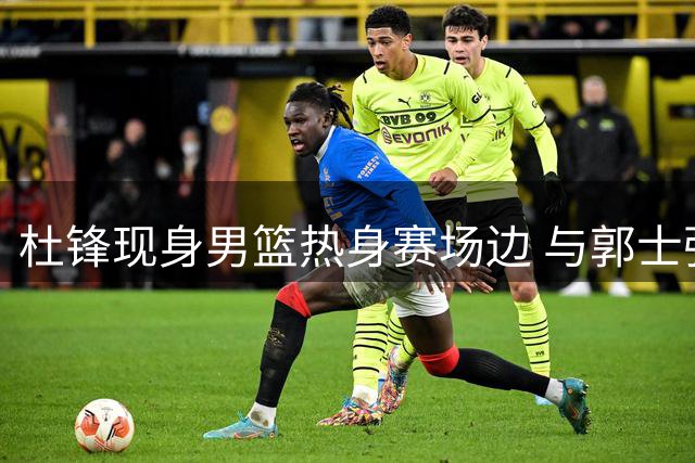 杜锋现身男篮热身赛场边 与郭士强热络交谈 胡明轩主动招呼