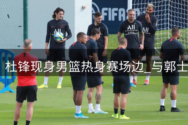 杜锋现身男篮热身赛场边 与郭士强热络交谈 胡明轩主动招呼