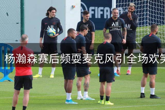 杨瀚森赛后频耍麦克风引全场欢笑