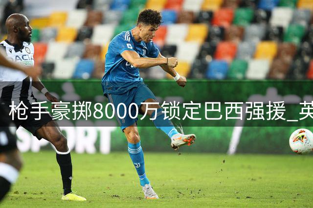 枪手豪掷8000万锁定巴西强援 英超夏窗再现重磅转会