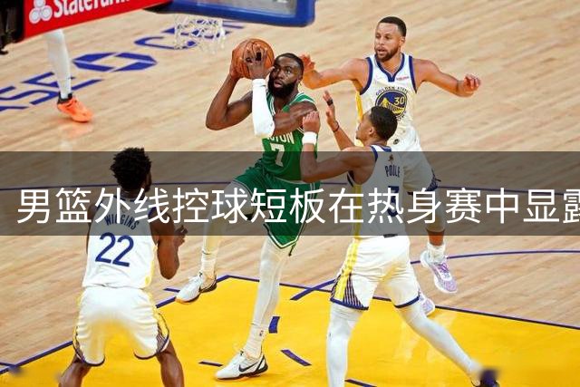 男篮外线控球短板在热身赛中显露无遗