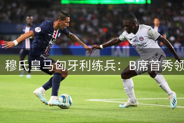 穆氏皇马匈牙利练兵：B席首秀领衔 巴西双星蓄势待发