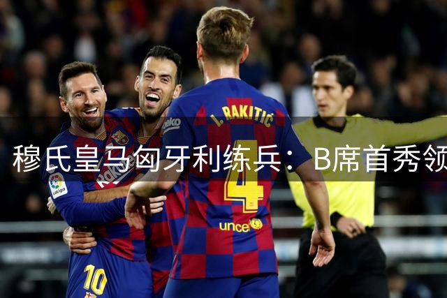 穆氏皇马匈牙利练兵：B席首秀领衔 巴西双星蓄势待发