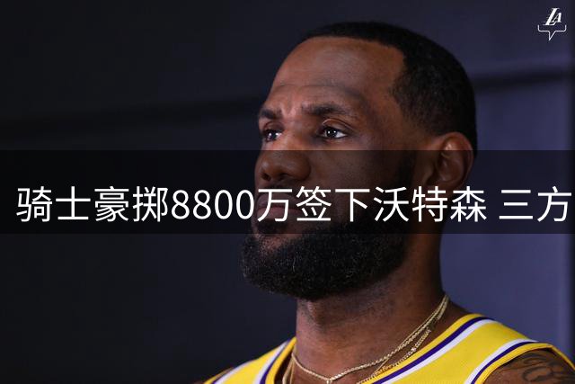 骑士豪掷8800万签下沃特森 三方交易引发连锁反应