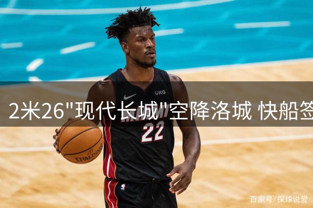 2米26"现代长城"空降洛城 快船签约NBA现役第一高人震惊联盟