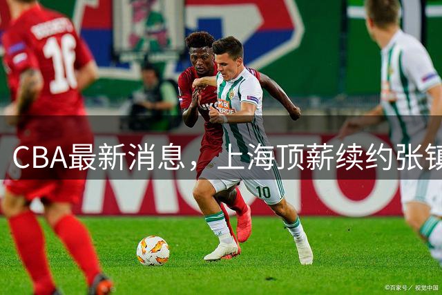 CBA最新消息，上海顶薪续约张镇麟 新疆顶薪续约齐麟 杨鸣捐款10万